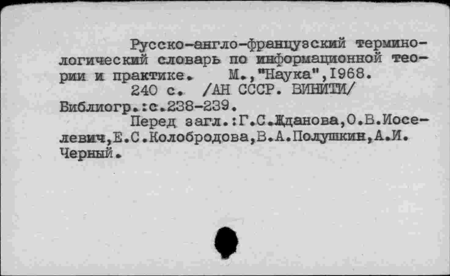 ﻿Русско-англо-француэский терминологический словарь по информационной теории и практике» М»,"Наука",1968.
240 с. /АН СССР. ВИНИТИ/ Библиогр.:с»238—239.
Перед загл.:Г»С.Дданова,0.В.Иосе-левич,Е. С. Колобродова,В. А. Полушкин, А»И. Черный»